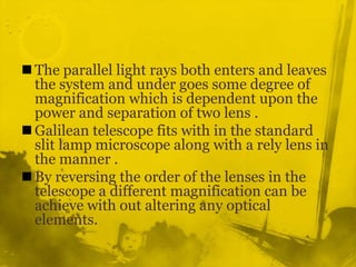 The parallel light rays both enters and leaves the system and under goes some degree of magnification which is dependent upon the power and separation of two lens .Galilean telescope fits with in the standard slit lamp microscope along with a rely lens in the manner .By reversing the order of the lenses in the telescope a different magnification can be achieve with out altering any optical elements.