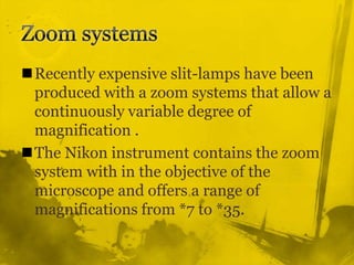 Zoom systemsRecently expensive slit-lamps have been produced with a zoom systems that allow a continuously variable degree of magnification .The Nikon instrument contains the zoom system with in the objective of the microscope and offers a range of  magnifications from *7 to *35.