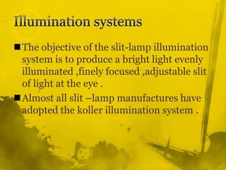 Illumination systemsThe objective of the slit-lamp illumination system is to produce a bright light evenly illuminated ,finely focused ,adjustable slit of light at the eye .Almost all slit –lamp manufactures have adopted the koller illumination system .