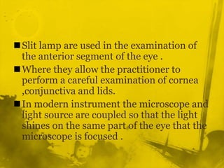 Slit lamp are used in the examination of the anterior segment of the eye .Where they allow the practitioner to perform a careful examination of cornea ,conjunctiva and lids.In modern instrument the microscope and light source are coupled so that the light shines on the same part of the eye that the microscope is focused .