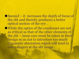 Second :- it  increases the depth of focus of the slit and thereby produces a better optical section of the eye .While the optics of the condenser are not as critical as that of the other elements of the slit – lamp care must be taken in their design so as not to introduce too much chromatic aberration which will tend to cause fingers at the slit image .