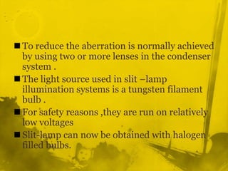 To reduce the aberration is normally achieved by using two or more lenses in the condenser system .The light source used in slit –lamp illumination systems is a tungsten filament bulb .For safety reasons ,they are run on relatively low voltages Slit-lamp can now be obtained with halogen filled bulbs.  