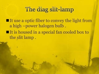 The diag slit-lamp It use a optic fiber to convey the light from a high –power halogen bulb .It is housed in a special fan cooled box to the slit lamp . 