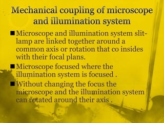 Mechanical coupling of microscope and illumination system Microscope and illumination system slit-lamp are linked together around a common axis or rotation that co insides with their focal plans.Microscope focused where the illumination system is focused .Without changing the focus the microscope and the illumination system can rotated around their axis .