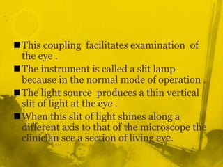 This coupling  facilitates examination  of the eye .The instrument is called a slit lamp because in the normal mode of operation .The light source  produces a thin vertical slit of light at the eye .When this slit of light shines along a different axis to that of the microscope the clinician see a section of living eye.