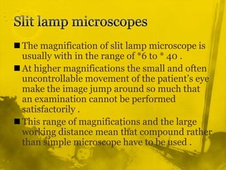 Slit lamp microscopesThe magnification of slit lamp microscope is usually with in the range of *6 to * 40 .At higher magnifications the small and often uncontrollable movement of the patient’s eye make the image jump around so much that an examination cannot be performed satisfactorily .This range of magnifications and the large working distance mean that compound rather than simple microscope have to be used .