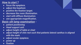 How to start ?
● focus the eyepiece.
● adjust the headrest.
● positive the fixation target.
● decrease the room illumination.
● start with diffuse illumination.
● use appropriate magnification.
Basic slit lamp examination -
● patient positioning
● Head support unit.
● adjust height of table or chair
● adjust height of chin rest such that patients lateral canthus is aligned
with the mark.
● adjust ocular eyepiece.
● power up
● fixation
 