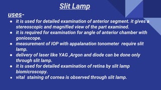 Slit Lamp
uses-
● it is used for detailed examination of anterior segment. it gives a
stereoscopic and magnified view of the part examined.
● it is required for examination for angle of anterior chamber with
gonioscope.
● measurement of IOP with appalanation tonometer require slit
lamp.
● delivery of laser like YAG ,Argon and diode can be done only
through slit lamp.
● it is used for detailed examination of retina by slit lamp
biomicroscopy.
● vital staining of cornea is observed through slit lamp.
 