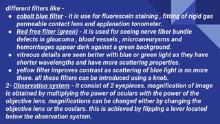 different filters like -
● cobalt blue filter - it is use for fluorescein staining , fitting of rigid gas
permeable contact lens and applanation tonometer.
● Red free filter (green) - it is used for seeing nerve fiber bundle
defects in glaucoma , blood vessels , microaneurysms and
hemorrhages appear dark against a green background.
● vitreous details are seen better with blue or green light as they have
shorter wavelengths and have more scattering properties.
● yellow filter improves contrast as scattering of blue light is no more
there. all these filters can be introduced using a knob.
2- Observation system - it consist of 2 eyepieces. magnification of image
is obtained by multiplying the power of oculars with the power of the
objective lens. magnifications can be changed either by changing the
objective lens or the oculars. this is achieved by flipping a lever located
below the observation system.
 