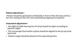Patient adjustment–
Patient should be positioned comfortably in front of the slit lamp and his /
her chin resting on the chin rest and forehead opposed to headrest.
Instrument adjustment –
• the Hight of table housing the slit lamp should be adjust according to
patient’s Hight.
• The microscope illumination systemshould be aligned to the pt.eye to be
examined.
• Fixation target should be placed at the required position.
 