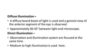 Diffuse illumination–
• A diffuse board beam of light is used and a general view of
the anterior segment of the eye is observed.
• Approximately 30-45° between light and microscope.
Direct illumination –
• Observation and illumination system are focused at the
same time .
• Medium to high illuminationis used here .
 