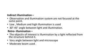 Indirect illumination –
• Observation and illumination system are not focused at the
same point.
• Low , Medium and high illumination is used
• 30°-45° angle between light and illumination.
Retro- illumination –
• The objectiv of interest is illumination by a light reflected from
the structure behind it.
• Vary angle between light and microscope
• Moderate beam used .
 