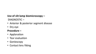 Use of slit lamp biomicroscopy –
DIAGNOSTIC –
• Anterior & posterior segment disease
• Dry eye
Procedure –
• Applanation
• Tear evaluation
• Gonioscopy
• Contact lens fitting
 