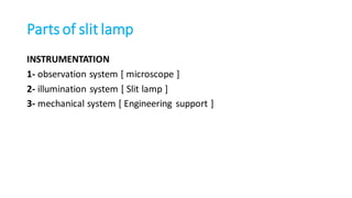 Parts of slit lamp
INSTRUMENTATION
1- observation system [ microscope ]
2- illumination system [ Slit lamp ]
3- mechanical system [ Engineering support ]
 