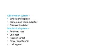 Observation system–
• Binocular eyepiece
• camera and vedio adapter
• Observation tube
Machenical system –
• forehead rest
• Chin rest
• Fixation target
• Power supply unit
• Locking unit
 