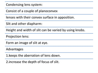 Condensing lens system:
Consist of a couple of planoconvex
lenses with their convex surface in apposition.
Slit and other diapharm:
Height and width of slit can be varied by using knobs.
Projection lens:
Form an image of slit at eye.
Advantages
1.keeps the aberration of lens down.
2.increase the depth of focus of slit.
 