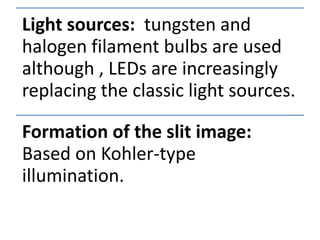 Light sources: tungsten and
halogen filament bulbs are used
although , LEDs are increasingly
replacing the classic light sources.
Formation of the slit image:
Based on Kohler-type
illumination.
 