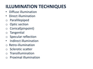 ILLUMINATION TECHNIQUES
• Diffuse illumination
• Direct illumination
o Parallilepiped
o Optic section
o Conical(pinpoint)
o Tangential
o Specular reflection
• Indirect illumination
o Retro-illumination
o Sclerotic scatter
o Transillumination
o Proximal illumination
 
