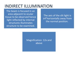 INDIRECT ILLUMINATION
The beam is focused in an
area adjacent to ocular
tissue to be observed hence
light reflected by internal
structures illuminates
structure to be examined.
The axis of the slit light is
±4°horizontally away from
the normal position.
Magnification: 12x and
above
 