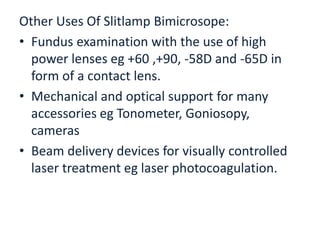 Other Uses Of Slitlamp Bimicrosope:
• Fundus examination with the use of high
power lenses eg +60 ,+90, -58D and -65D in
form of a contact lens.
• Mechanical and optical support for many
accessories eg Tonometer, Goniosopy,
cameras
• Beam delivery devices for visually controlled
laser treatment eg laser photocoagulation.
 