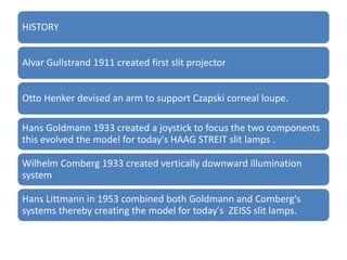HISTORY
Alvar Gullstrand 1911 created first slit projector
Otto Henker devised an arm to support Czapski corneal loupe.
Hans Goldmann 1933 created a joystick to focus the two components
this evolved the model for today's HAAG STREIT slit lamps .
Wilhelm Comberg 1933 created vertically downward illumination
system
Hans Littmann in 1953 combined both Goldmann and Comberg's
systems thereby creating the model for today's ZEISS slit lamps.
 