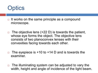 Optics
 It works on the same principle as a compound
microscope.
 The objective lens (+22 D) is towards the patient,
whose eye forms the object. The objective lens
consists of two planoconvex lenses with their
convexities facing towards each other.
 The eyepiece is +10 to +14 D and is towards the
examiner.
 The illuminating system can be adjusted to vary the
width, height and angle of incidence of the light beam.
 