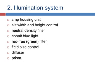 2. Illumination system
 lamp housing unit
 slit width and height control
 neutral density filter
 cobalt blue light
 red-free (green) filter
 field size control
 diffuser
 prism.
 