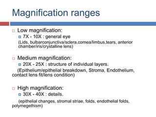 Magnification ranges
 Low magnification:
 7X - 10X : general eye
(Lids, bulbarconjunctiva/sclera,cornea/limbus,tears, anterior
chamber/iris/crystalline lens)
 Medium magnification:
 20X - 25X : structure of individual layers.
(Epithelium/epithelial breakdown, Stroma, Endothelium,
contact lens fit/lens condition)
 High magnification:
 30X - 40X : details.
(epithelial changes, stromal striae, folds, endothelial folds,
polymegethism)
 