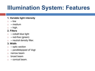 Illumination System: Features
1. Variable light intensity
 – low
 – medium
 – high.
2. Filters
 – cobalt blue light
 – red-free (green)
 – neutral density filter.
3. Width
 – optic section
 – parallelepiped of Vogt
 narrow beam
 broad beam
 – conical beam.
 