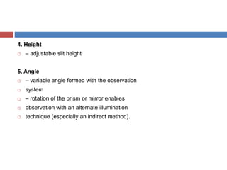 4. Height
 – adjustable slit height
5. Angle
 – variable angle formed with the observation
 system
 – rotation of the prism or mirror enables
 observation with an alternate illumination
 technique (especially an indirect method).
 