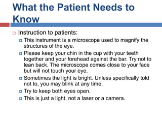 What the Patient Needs to
Know
 Instruction to patients:
 This instrument is a microscope used to magnify the
structures of the eye.
 Please keep your chin in the cup with your teeth
together and your forehead against the bar. Try not to
lean back. The microscope comes close to your face
but will not touch your eye.
 Sometimes the light is bright. Unless specifically told
not to, you may blink at any time.
 Try to keep both eyes open.
 This is just a light, not a laser or a camera.
 