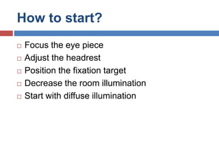 How to start?
 Focus the eye piece
 Adjust the headrest
 Position the fixation target
 Decrease the room illumination
 Start with diffuse illumination
 