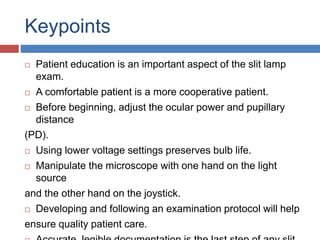 Keypoints
 Patient education is an important aspect of the slit lamp
exam.
 A comfortable patient is a more cooperative patient.
 Before beginning, adjust the ocular power and pupillary
distance
(PD).
 Using lower voltage settings preserves bulb life.
 Manipulate the microscope with one hand on the light
source
and the other hand on the joystick.
 Developing and following an examination protocol will help
ensure quality patient care.
 
