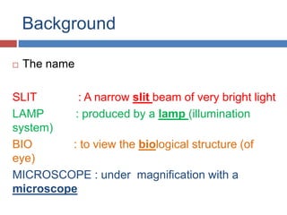 Background
 The name
SLIT : A narrow slit beam of very bright light
LAMP : produced by a lamp (illumination
system)
BIO : to view the biological structure (of
eye)
MICROSCOPE : under magnification with a
microscope
 