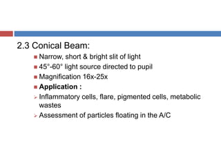 2.3 Conical Beam:
 Narrow, short & bright slit of light
 45°-60° light source directed to pupil
 Magnification 16x-25x
 Application :
 Inflammatory cells, flare, pigmented cells, metabolic
wastes
 Assessment of particles floating in the A/C
 