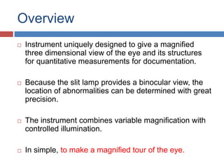 Overview
 Instrument uniquely designed to give a magnified
three dimensional view of the eye and its structures
for quantitative measurements for documentation.
 Because the slit lamp provides a binocular view, the
location of abnormalities can be determined with great
precision.
 The instrument combines variable magnification with
controlled illumination.
 In simple, to make a magnified tour of the eye.
 