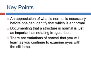 Key Points
 An appreciation of what is normal is necessary
before one can identify that which is abnormal.
 Documenting that a structure is normal is just
as important as notating irregularities.
 There are variations of normal that you will
learn as you continue to examine eyes with
the slit lamp.
 