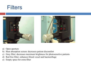 Filters
a) Open aperture
b) Heat absorption screen: decreases patient discomfort
c) Grey filter: decreases maximum brightness for photosensitive patients
d) Red free filter- enhances blood vessel and haemorrhage
e) Empty space for extra filter
 