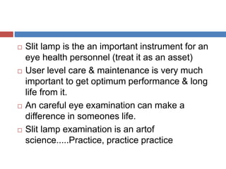  Slit lamp is the an important instrument for an
eye health personnel (treat it as an asset)
 User level care & maintenance is very much
important to get optimum performance & long
life from it.
 An careful eye examination can make a
difference in someones life.
 Slit lamp examination is an artof
science.....Practice, practice practice
 