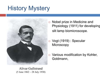 History Mystery
Alivar Gullstrand
(5 June 1862 – 28 July 1930)
 Nobel prize in Medicine and
Physiology (1911) for developing
slit lamp biomicroscope.
 Vogt (1919) : Specular
Microscopy
 Various modification by Kohler,
Goldmann,
 