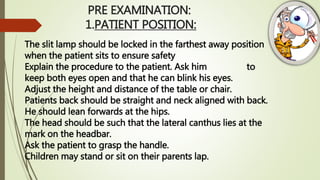 PRE EXAMINATION:
1.PATIENT POSITION:
The slit lamp should be locked in the farthest away position
when the patient sits to ensure safety
Explain the procedure to the patient. Ask him to
keep both eyes open and that he can blink his eyes.
Adjust the height and distance of the table or chair.
Patients back should be straight and neck aligned with back.
He should lean forwards at the hips.
The head should be such that the lateral canthus lies at the
mark on the headbar.
Ask the patient to grasp the handle.
Children may stand or sit on their parents lap.
 