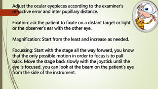 Adjust the ocular eyepieces according to the examiner’s
refractive error and inter pupillary distance.
Fixation: ask the patient to fixate on a distant target or light
or the observer’s ear with the other eye.
Magnification: Start from the least and increase as needed.
Focussing: Start with the stage all the way forward, you know
that the only possible motion in order to focus is to pull
back. Move the stage back slowly with the joystick until the
eye is focused. you can look at the beam on the patient’s eye
from the side of the instrument.
 