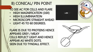 B) CONICAL/ PIN POINT
TO SEE AC FOR CELLS AND FLARE
• HIGH MAGNIFICATION (16X)
• HIGH ILLUMINNATION
• MICROSCOPE STRAIGHT AHEAD
• LIGHT 45 TO 60 DEGREES.
FLARE IS DUE TO PROTEINS HENCE
APPEARS GREY / MILKY
CELLS REFLECT LIGHT AND HENCE
APPEAR AS WHITE DOTS.
SEEN DUE TO TYNDALL EFFECT.
 