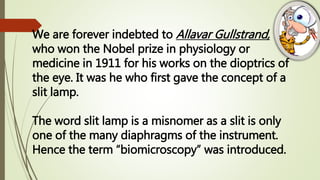 We are forever indebted to Allavar Gullstrand,
who won the Nobel prize in physiology or
medicine in 1911 for his works on the dioptrics of
the eye. It was he who first gave the concept of a
slit lamp.
The word slit lamp is a misnomer as a slit is only
one of the many diaphragms of the instrument.
Hence the term “biomicroscopy” was introduced.
 