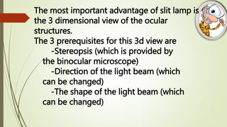 The most important advantage of slit lamp is
the 3 dimensional view of the ocular
structures.
The 3 prerequisites for this 3d view are
-Stereopsis (which is provided by
the binocular microscope)
-Direction of the light beam (which
can be changed)
-The shape of the light beam (which
can be changed)
 