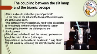 •This is such as to make the system “parfocal”
•i.e the focus of the slit and the focus of the microscope
are at the same point.
•This parfocality may occasionally need to be dissociated
as for example in the technique of sclerotic scatter.
The coupling between the slit lamp and the
biomicroscope
•This allows both the slit and the microscope to rotate
about the point of focus (i.ethe eye)
Dissociation of parfocality can be done in “Haag Streit”
type slit lamps by loosening the sclerotic scatter knob
The coupling between the slit lamp
and the biomicroscope
 