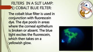 FILTERS IN A SLIT LAMP:
1) COBALT BLUE FILTER:
The cobalt blue filter is used in
conjunction with fluorescein
dye. The dye pools in areas
where the corneal epithelium
is broken or absent. The blue
light excites the fluorescein,
which then takes on a
yellowish glow.
 
