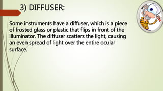 3) DIFFUSER:
Some instruments have a diffuser, which is a piece
of frosted glass or plastic that flips in front of the
illuminator. The diffuser scatters the light, causing
an even spread of light over the entire ocular
surface.
 