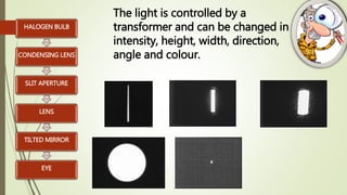 HALOGEN BULB
CONDENSING LENS
SLIT APERTURE
LENS
TILTED MIRROR
EYE
The light is controlled by a
transformer and can be changed in
intensity, height, width, direction,
angle and colour.
 