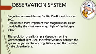 OBSERVATION SYSTEM
Magnifications available are 5x 16x 25x 40x and in some
100x.
Resolution is more important than magnification. This is
provided by the short wave length light of the halogen
bulb.
The resolution of a slit-lamp is dependent on the
wavelength of light used, the refractive index between the
eye and objective, the working distance, and the diameter
of the objective lens.
 